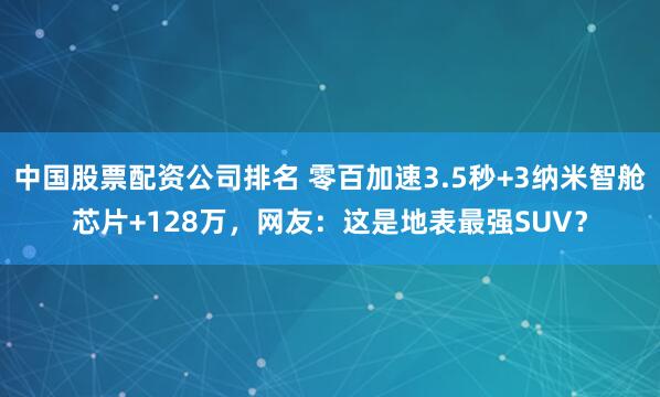 中国股票配资公司排名 零百加速3.5秒+3纳米智舱芯片+128万，网友：这是地表最强SUV？