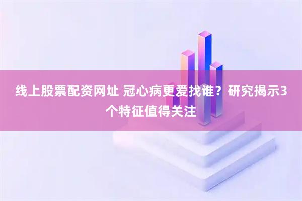 线上股票配资网址 冠心病更爱找谁？研究揭示3个特征值得关注